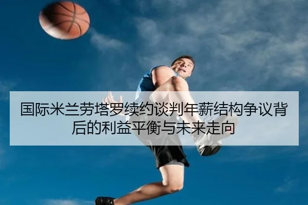 国际米兰劳塔罗续约谈判年薪结构争议背后的利益平衡与未来走向