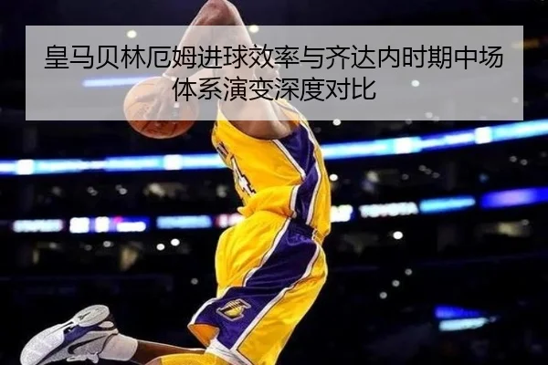 皇马贝林厄姆进球效率与齐达内时期中场体系演变深度对比