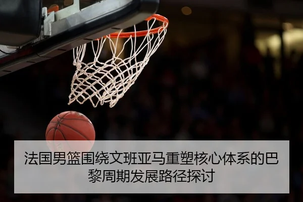 法国男篮围绕文班亚马重塑核心体系的巴黎周期发展路径探讨